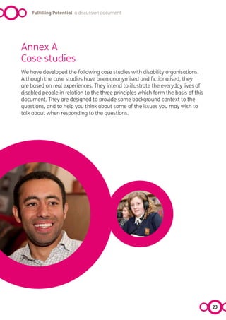 Fulfilling Potential a discussion document




Annex A
Case studies
We have developed the following case studies with disability organisations.
Although the case studies have been anonymised and fictionalised, they
are based on real experiences. They intend to illustrate the everyday lives of
disabled people in relation to the three principles which form the basis of this
document. They are designed to provide some background context to the
questions, and to help you think about some of the issues you may wish to
talk about when responding to the questions.




                                                                                   23
 