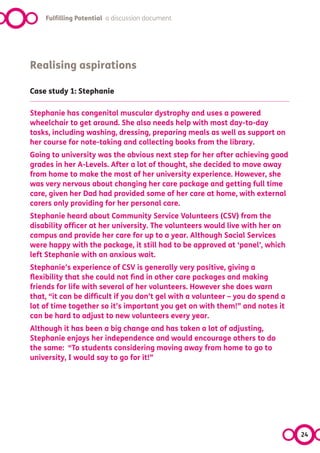 Fulfilling Potential a discussion document




Realising aspirations

Case study 1: Stephanie

Stephanie has congenital muscular dystrophy and uses a powered
wheelchair to get around. She also needs help with most day-to-day
tasks, including washing, dressing, preparing meals as well as support on
her course for note-taking and collecting books from the library.
Going to university was the obvious next step for her after achieving good
grades in her A-Levels. After a lot of thought, she decided to move away
from home to make the most of her university experience. However, she
was very nervous about changing her care package and getting full time
care, given her Dad had provided some of her care at home, with external
carers only providing for her personal care.
Stephanie heard about Community Service Volunteers (CSV) from the
disability officer at her university. The volunteers would live with her on
campus and provide her care for up to a year. Although Social Services
were happy with the package, it still had to be approved at ‘panel’, which
left Stephanie with an anxious wait.
Stephanie’s experience of CSV is generally very positive, giving a
flexibility that she could not find in other care packages and making
friends for life with several of her volunteers. However she does warn
that, “it can be difficult if you don’t gel with a volunteer – you do spend a
lot of time together so it’s important you get on with them!” and notes it
can be hard to adjust to new volunteers every year.
Although it has been a big change and has taken a lot of adjusting,
Stephanie enjoys her independence and would encourage others to do
the same:  “To students considering moving away from home to go to
university, I would say to go for it!”




                                                                                24
 