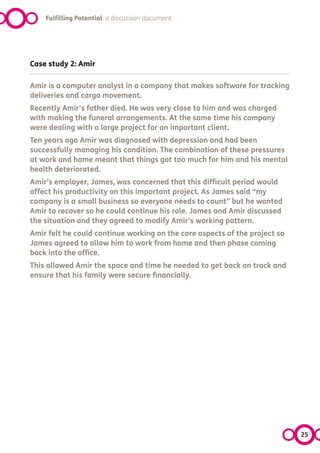 Fulfilling Potential a discussion document




Case study 2: Amir

Amir is a computer analyst in a company that makes software for tracking
deliveries and cargo movement.
Recently Amir’s father died. He was very close to him and was charged
with making the funeral arrangements. At the same time his company
were dealing with a large project for an important client.
Ten years ago Amir was diagnosed with depression and had been
successfully managing his condition. The combination of these pressures
at work and home meant that things got too much for him and his mental
health deteriorated.
Amir’s employer, James, was concerned that this difficult period would
affect his productivity on this important project. As James said “my
company is a small business so everyone needs to count” but he wanted
Amir to recover so he could continue his role. James and Amir discussed
the situation and they agreed to modify Amir’s working pattern.
Amir felt he could continue working on the core aspects of the project so
James agreed to allow him to work from home and then phase coming
back into the office.
This allowed Amir the space and time he needed to get back on track and
ensure that his family were secure financially.




                                                                            25
 