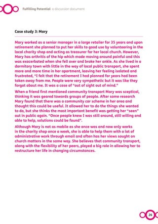 Fulfilling Potential a discussion document




Case study 3: Mary

Mary worked as a senior manager in a large retailer for 35 years and upon
retirement she planned to put her skills to good use by volunteering in the
local charity shop and acting as treasurer for her local church. However,
Mary has arthritis of the hip which made moving around painful and this
was exacerbated when she fell over and broke her ankle. As she lived in a
dormitory town with little in the way of local public transport, she spent
more and more time in her apartment, leaving her feeling isolated and
frustrated, “I felt that the retirement I had planned for years had been
taken away from me. People were very sympathetic but it was like they
forgot about me. It was a case of “out of sight out of mind.”
When a friend first mentioned community transport Mary was sceptical,
thinking it was geared towards groups of people. After some research
Mary found that there was a community car scheme in her area and
thought this could be useful. It allowed her to do the things she wanted
to do, but she thinks the most important benefit was getting her “seen”
out in public again. “Once people knew I was still around, still willing and
able to help, solutions could be found”.
Although Mary is not as mobile as she once was and now only works
in the charity shop once a week, she is able to help them with a lot of
administrative work through email and often has her views sought on
church matters in the same way. She believes that community transport,
along with the flexibility of her peers, played a big role in allowing her to
restructure her life in changing circumstances.




                                                                                26
 