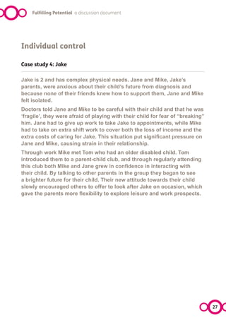 Fulfilling Potential a discussion document




Individual control

Case study 4: Jake

Jake is 2 and has complex physical needs. Jane and Mike, Jake’s
parents, were anxious about their child’s future from diagnosis and
because none of their friends knew how to support them, Jane and Mike
felt isolated.
Doctors told Jane and Mike to be careful with their child and that he was
‘fragile’, they were afraid of playing with their child for fear of “breaking”
him. Jane had to give up work to take Jake to appointments, while Mike
had to take on extra shift work to cover both the loss of income and the
extra costs of caring for Jake. This situation put significant pressure on
Jane and Mike, causing strain in their relationship.
Through work Mike met Tom who had an older disabled child. Tom
introduced them to a parent-child club, and through regularly attending
this club both Mike and Jane grew in confidence in interacting with
their child. By talking to other parents in the group they began to see
a brighter future for their child. Their new attitude towards their child
slowly encouraged others to offer to look after Jake on occasion, which
gave the parents more flexibility to explore leisure and work prospects.




                                                                                 27
 