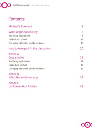 Fulfilling Potential a discussion document




Contents
Minister’s foreword                               2

What organisations say                            5
Realising aspirations                             8
Individual control                               12
Changing attitudes and behaviours                15

How to take part in the discussion               20

Annex A
Case studies                                     23
Realising aspirations                            24
Individual control                               27
Changing attitudes and behaviours                30

Annex B
What the evidence says                           33

Annex C
UN Convention Articles                           41




                                                      1
 