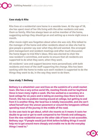 Fulfilling Potential a discussion document




Case study 6: Rita

Rita lives at a residential care home in a seaside town. At the age of 58,
she has spent most of her life living with the other residents and sees
them as family. Rita has always been an active member of the home,
suggesting outings they should go on and setting up a movie night once a
month.
After movie night was forgotten about when she was sick, Rita talked to
the manager of the home and other residents about an idea she had to
give people a greater say over what they did and wanted. She arranged
joint management and resident meetings and after much discussion
the home began to trial Rita’s ideas. Rita was elected to chair the
new resident’s committee, and works to ensure that all residents are
supported to do what they want, when they want.
All residents’ care and support became more personalised, with both
residents and most of the staff supporting the change. Rita has been
working with the home to make sure each resident is supported to do the
things they want to do, in the way they want to do them.


Case study 7: Bethany

Bethany is a wheelchair user and lives on the outskirts of a small market
town. She has a very active social life, meeting friends and her boyfriend
Steve in town many nights a week. She has worked as a secretary at a
local college for six years and is taking an evening class there to learn
French. She has no problem moving around at college, but getting to and
from it is another thing. Her local bus is totally inaccessible, and she can’t
wheel herself over the uneven pavement or around the lampposts without
spending most of the journey in the middle of the road.
So she uses taxis to get about, which she resents as it means it costs her
double to go out or get to work compared to her friends and colleagues.
Even the new residential area on the other side of town is not accessible.
Bethany says “if people would just think before building things it would
help me to get around more cheaply and enable me to do the everyday
things I need to.”

                                                                                 29
 