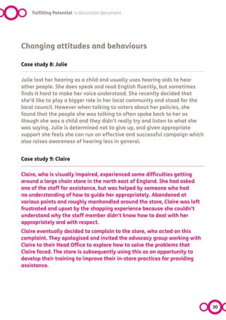 Fulfilling Potential a discussion document




Changing attitudes and behaviours

Case study 8: Julie

Julie lost her hearing as a child and usually uses hearing aids to hear
other people. She does speak and read English fluently, but sometimes
finds it hard to make her voice understood. She recently decided that
she’d like to play a bigger role in her local community and stood for the
local council. However when talking to voters about her policies, she
found that the people she was talking to often spoke back to her as
though she was a child and they didn’t really try and listen to what she
was saying. Julie is determined not to give up, and given appropriate
support she feels she can run an effective and successful campaign which
also raises awareness of hearing loss in general.


Case study 9: Claire

Claire, who is visually impaired, experienced some difficulties getting
around a large chain store in the north east of England. She had asked
one of the staff for assistance, but was helped by someone who had
no understanding of how to guide her appropriately. Abandoned at
various points and roughly manhandled around the store, Claire was left
frustrated and upset by the shopping experience because she couldn’t
understand why the staff member didn’t know how to deal with her
appropriately and with respect.
Claire eventually decided to complain to the store, who acted on this
complaint. They apologised and invited the advocacy group working with
Claire to their Head Office to explore how to solve the problems that
Claire faced. The store is subsequently using this as an opportunity to
develop their training to improve their in-store practices for providing
assistance.




                                                                            30
 