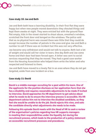 Fulfilling Potential a discussion document




Case study 10: Joe and Beth

Joe and Beth both have a learning disability. In their first flat they were
happy but when new people moved downstairs they shouted things and
kept them awake at night. They were evicted but with the ground floor
flat empty, kids in the street started to shout abuse, smashed a window,
scratched the front door and banged on the windows. The police said
that as no physical harm was caused there was little that they could do
except increase the number of patrols in the area and give Joe and Beth a
number to call if there was an incident but this was not very effective. 
Joe became very withdrawn and would not talk to anyone. Beth lost a lot
of weight and would call her sister in tears. One day Beth and Joe came
home and their door had been forced open. A letter was sent to social
services requesting that they be moved. They had a good case worker
from the Housing Association who helped them write the letter and who
respected and listened to them.
Joe and Beth have moved to a lovely flat in an area where they do not get
targeted, aside from one incident on a bus.


Case study 11: David

David is a middle manager recruiting for a post within his team. One of
the applicants for the position discloses on her application form that she
has a disability and requires reasonable adjustments to be made if invited
to interview. David approaches his HR department to get advice about
what he needs to do to ensure the interview process is accessible. His HR
department advise him not to interview the disabled candidate, as they
feel she would be unable to do the job. David rejects this view, and asks
the candidate directly what adjustments she needs to be made.
Following this episode David meets with the Head of HR to seek a review
of the organisation’s policies regarding how HR supports managers
in meeting their responsibilities under the Equality Act during the
recruitment process, which leads to the production of a policy statement
on accessible recruitment processes and procedures.



                                                                              31
 