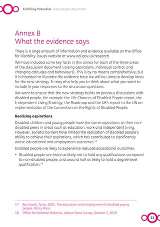 Fulfilling Potential a discussion document




Annex B
What the evidence says
There is a large amount of information and evidence available on the Office
for Disability Issues website at www.odi.gov.uk/research.
We have included some key facts in this annex for each of the three areas
of the discussion document (raising aspirations, individual control, and
changing attitudes and behaviours). This is by no means comprehensive, but
it is intended to illustrate the evidence base we will be using to develop ideas
for the new strategy. It may also help you to think about what you want to
include in your responses to the discussion questions.
We want to ensure that the new strategy builds on previous discussions with
disabled people, for example the Life Chances of Disabled People report, the
Independent Living Strategy, the Roadmap and the UK’s report to the UN on
implementation of the Convention on the Rights of Disabled People.

Realising aspirations
Disabled children and young people have the same aspirations as their non-
disabled peers in areas such as education, work and independent living.
However, societal barriers have limited the realisation of disabled people’s
ability to achieve their aspirations, which has contributed to significantly
worse educational and employment outcomes.17
Disabled people are likely to experience reduced educational outcomes:
•    Disabled people are twice as likely not to hold any qualifications compared
     to non-disabled people, and around half as likely to hold a degree level
     qualification.18




17     Burchardt, Tania, 2005, The education and employment of disabled young
       people, Policy Press
18     Office for National Statistics, Labour Force Survey, Quarter 2, 2010
                                                                                   33
 