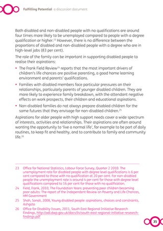 Fulfilling Potential a discussion document




Both disabled and non-disabled people with no qualifications are around
four times more likely to be unemployed compared to people with a degree
qualification or higher.23 However, there is no difference between the
proportions of disabled and non-disabled people with a degree who are in
high-level jobs (83 per cent).
The role of the family can be important in supporting disabled people to
realise their aspirations:
•    The Frank Field Review24 reports that the most important drivers of
     children’s life chances are positive parenting, a good home learning
     environment and parents’ qualifications.
•    Families with disabled members face particular pressures on their
     relationships, particularly parents of younger disabled children. They are
     more likely to experience family breakdown, with the attendant negative
     effects on work prospects, their children and educational aspirations.
•    Non-disabled families do not always prepare disabled children for the
     same futures that they envisage for non-disabled children.25
Aspirations for older people with high support needs cover a wide spectrum
of interests, activities and relationships. Their aspirations are often around
wanting the opportunity to ‘live a normal life’, for example to be part of daily
routines, to keep fit and healthy, and to contribute to family and community
life.26




23     Office for National Statistics, Labour Force Survey, Quarter 2 2010. The
       unemployment rate for disabled people with degree level qualifications is 6 per
       cent compared to those with no qualification at 20 per cent. For non-disabled
       people the unemployment rate is around 4 per cent for those with degree level
       qualifications compared to 16 per cent for those with no qualification.
24     Field, Frank, 2010, The Foundation Years: preventing poor children becoming
       poor adults: The report of the Independent Review on Poverty and Life Chances,
       HM Government
25     Shah, Sonali, 2008, Young disabled people: aspirations, choices and constraints,
       Ashgate
26     Office for Disability Issues, 2011, South East Regional Initiative Research
       Findings, http://odi.dwp.gov.uk/docs/ils/south-east-regional-initiative-research-
       findings.pdf
                                                                                           35
 