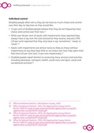 Fulfilling Potential a discussion document




Individual control
Disabled people often tell us they do not have as much choice and control
over their day-to-day lives as they would like:
•    23 per cent of disabled people believe that they do not frequently have
     choice and control over their lives.27
•    While over 60 per cent of adults with impairments have reported they
     always have a say over the care assistance they receive, around a fifth
     (19 per cent) reported that they only have a say ‘sometimes’, ‘rarely’ or
     ‘never’.28
•    Adults with impairments are almost twice as likely as those without
     impairments to say they have little or no choice over how they spent their
     free time (26 per cent and 15 per cent respectively).29
•    Disabled people report barriers to accessing many services and activities
     including education, transport, health, social care, and sport, social and
     recreational activities30.




27     Office for National Statistics, ONS Opinions Survey, 2010
28     Office for National Statistics, 2010, Life Opportunities Survey Interim
       Results 2009/10, www.ons.gov.uk/ons/rel/los/life-opportunities-survey/life-
       opportunities-survey/interim-results.pdf
29     Office for National Statistics, 2010, Life Opportunities Survey Interim
       Results 2009/10, www.ons.gov.uk/ons/rel/los/life-opportunities-survey/life-
       opportunities-survey/interim-results.pdf
30     Office for National Statistics, 2010, Life Opportunities Survey Interim
       Results 2009/10, www.ons.gov.uk/ons/rel/los/life-opportunities-survey/life-
       opportunities-survey/interim-results.pdf
                                                                                     36
 