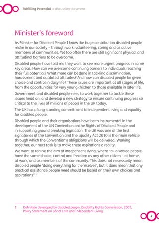 Fulfilling Potential a discussion document




Minister’s foreword
As Minister for Disabled People I know the huge contribution disabled people
make in our society – through work, volunteering, caring and as active
members of communities. Yet too often there are still significant physical and
attitudinal barriers to be overcome.
Disabled people have told me they want to see more urgent progress in some
key areas. How can we overcome continuing barriers to individuals reaching
their full potential? What more can be done in tackling discrimination,
harassment and outdated attitudes? And how can disabled people be given
choice and control in daily life? These issues are important at all stages of life,
from the opportunities for very young children to those available in later life.
Government and disabled people need to work together to tackle these
issues head on, and develop a new strategy to ensure continuing progress so
critical to the lives of millions of people in the UK today.
The UK has a long standing commitment to independent living and equality
for disabled people.
Disabled people and their organisations have been instrumental in the
development of the UN Convention on the Rights of Disabled People and
in supporting ground breaking legislation. The UK was one of the first
signatories of the Convention and the Equality Act 2010 is the main vehicle
through which the Convention’s obligations will be delivered. Working
together, our next task is to make these aspirations a reality.
We want to realise the aim of independent living, where “all disabled people
have the same choice, control and freedom as any other citizen – at home,
at work, and as members of the community. This does not necessarily mean
disabled people ‘doing everything for themselves’, but it does mean that any
practical assistance people need should be based on their own choices and
aspirations”.1




1    Definition developed by disabled people. Disability Rights Commission, 2002,
     Policy Statement on Social Care and Independent Living.
                                                                                      2
 