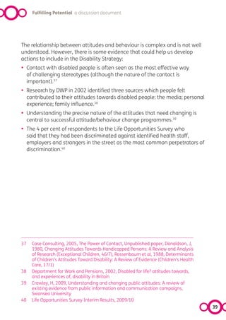 Fulfilling Potential a discussion document




The relationship between attitudes and behaviour is complex and is not well
understood. However, there is some evidence that could help us develop
actions to include in the Disability Strategy:
•    Contact with disabled people is often seen as the most effective way
     of challenging stereotypes (although the nature of the contact is
     important).37
•    Research by DWP in 2002 identified three sources which people felt
     contributed to their attitudes towards disabled people: the media; personal
     experience; family influence.38
•    Understanding the precise nature of the attitudes that need changing is
     central to successful attitude/behaviour change programmes.39
•    The 4 per cent of respondents to the Life Opportunities Survey who
     said that they had been discriminated against identified health staff,
     employers and strangers in the street as the most common perpetrators of
     discrimination.40




37     Case Consulting, 2005, The Power of Contact, Unpublished paper, Donaldson, J,
       1980, Changing Attitudes Towards Handicapped Persons: A Review and Analysis
       of Research (Exceptional Children, 46/7), Rossenbaum et al, 1988, Determinants
       of Children’s Attitudes Toward Disability: A Review of Evidence (Children’s Health
       Care, 17/1)
38     Department for Work and Pensions, 2002, Disabled for life? attitudes towards,
       and experiences of, disability in Britain
39     Crawley, H, 2009, Understanding and changing public attitudes: A review of
       existing evidence from public information and communication campaigns,
       Swansea University
40     Life Opportunities Survey Interim Results, 2009/10
                                                                                            39
 
