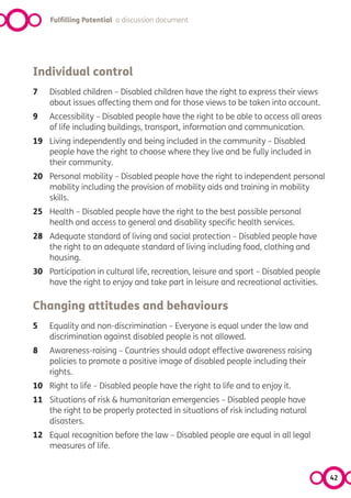 Fulfilling Potential a discussion document




Individual control
7   Disabled children – Disabled children have the right to express their views
    about issues affecting them and for those views to be taken into account.
9   Accessibility – Disabled people have the right to be able to access all areas
    of life including buildings, transport, information and communication.
19 Living independently and being included in the community – Disabled
   people have the right to choose where they live and be fully included in
   their community.
20 Personal mobility – Disabled people have the right to independent personal
   mobility including the provision of mobility aids and training in mobility
   skills.
25 Health – Disabled people have the right to the best possible personal
   health and access to general and disability specific health services.
28 Adequate standard of living and social protection – Disabled people have
   the right to an adequate standard of living including food, clothing and
   housing.
30 Participation in cultural life, recreation, leisure and sport – Disabled people
   have the right to enjoy and take part in leisure and recreational activities.

Changing attitudes and behaviours
5   Equality and non-discrimination – Everyone is equal under the law and
    discrimination against disabled people is not allowed.
8   Awareness-raising – Countries should adopt effective awareness raising
    policies to promote a positive image of disabled people including their
    rights.
10 Right to life – Disabled people have the right to life and to enjoy it.
11 Situations of risk & humanitarian emergencies – Disabled people have
   the right to be properly protected in situations of risk including natural
   disasters.
12 Equal recognition before the law – Disabled people are equal in all legal
   measures of life.


                                                                                     42
 
