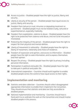 Fulfilling Potential a discussion document




13 Access to justice – Disabled people have the right to justice, liberty and
   security.
14 Liberty & security of the person – Disabled people have equal access to
   justice, liberty and security.
15 Freedom from torture or cruel, inhuman or degrading treatment or
   punishment – Disabled people must not be treated cruelly, tortured or
   experimented on, especially medically.
16 Freedom from exploitation, violence & abuse – Disabled people have the
   right to be protected from violence and abuse, and not to be misused or
   mistreated.
17 Protecting the integrity of the person – Disabled people have the right to
   respect for their physical and mental abilities.
18 Liberty of movement & nationality – Disabled people have the right to
   liberty of movement, nationality and choice of residence.
21 Freedom of expression and opinion, and access to information – Disabled
   people have the right to seek information, and to express themselves
   and their opinion.
22 Respect for privacy – Disabled people have the right to privacy including
   personal information.
29 Participation in political and public life – Disabled people have the right
   to take part in political and public life.
32 International cooperation – Countries should work together to enable
   disabled people across the world to have equal access to their rights.


Implementation and monitoring
31 Statistics and data collection – Countries should collect disaggregated
   appropriate information to enable them implement the Convention.
   They should ensure that statistics and data are fully accessible to
   disabled people.
33 National implementation and monitoring – Countries should have a
   focal point to co-ordinate the work on the Convention and should involve
   disabled people in this process.


                                                                                 43
 