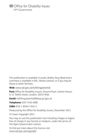 This publication is available in audio, Braille, Easy Read and a
summary is available in BSL. Please contact us if you require
these or other formats.
Web: www.odi.gov.uk/fulfillingpotential
Post: Office for Disability Issues, Ground Floor, Caxton House,
6-12 Tothill Street, London, SW1H 9NA.
Email: fulfilling.potential@dwp.gsi.gov.uk
Telephone: 020 7340 4000
ISBN: 978-1-84947-916-5
Produced by the Office for Disability Issues, December 2011
© Crown Copyright 2011
You may re-use this publication (not including images or logos)
free of charge in any format or medium, under the terms of
the Open Government Licence.
To find out more about this licence visit
www.odi.gov.uk/copyright
 