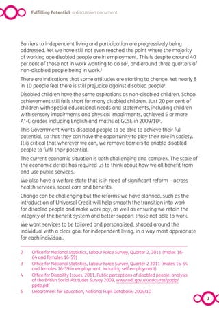 Fulfilling Potential a discussion document




Barriers to independent living and participation are progressively being
addressed. Yet we have still not even reached the point where the majority
of working age disabled people are in employment. This is despite around 40
per cent of those not in work wanting to do so2, and around three quarters of
non-disabled people being in work.3
There are indications that some attitudes are starting to change. Yet nearly 8
in 10 people feel there is still prejudice against disabled people4.
Disabled children have the same aspirations as non-disabled children. School
achievement still falls short for many disabled children. Just 20 per cent of
children with special educational needs and statements, including children
with sensory impairments and physical impairments, achieved 5 or more
A*-C grades including English and maths at GCSE in 2009/105.
This Government wants disabled people to be able to achieve their full
potential, so that they can have the opportunity to play their role in society.
It is critical that wherever we can, we remove barriers to enable disabled
people to fulfil their potential.
The current economic situation is both challenging and complex. The scale of
the economic deficit has required us to think about how we all benefit from
and use public services.
We also have a welfare state that is in need of significant reform – across
health services, social care and benefits.
Change can be challenging but the reforms we have planned, such as the
introduction of Universal Credit will help smooth the transition into work
for disabled people and make work pay, as well as ensuring we retain the
integrity of the benefit system and better support those not able to work.
We want services to be tailored and personalised, shaped around the
individual with a clear goal for independent living, in a way most appropriate
for each individual.

2    Office for National Statistics, Labour Force Survey, Quarter 2, 2011 (males 16-
     64 and females 16-59)
3    Office for National Statistics, Labour Force Survey, Quarter 2 2011 (males 16-64
     and females 16-59 in employment, including self employment)
4    Office for Disability Issues, 2011, Public perceptions of disabled people: analysis
     of the British Social Attitudes Survey 2009, www.odi.gov.uk/docs/res/ppdp/
     ppdp.pdf
5    Department for Education, National Pupil Database, 2009/10
                                                                                           3
 