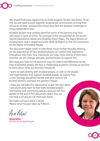 Fulfilling Potential a discussion document




We should find every opportunity to make progress further and faster. To do
this we will need to work together to galvanise communities to bring their
resources to bear. And prioritise those who face the greatest challenges in
living independent lives.
Disabled people have already identified some of the barriers they face
and areas in need of action, for example in the consultation on the recent
Special Educational Needs and Disability Green Paper, the Sayce Review on
employment, and in responses to the draft UK Report on the UN Convention
on the Rights of Disabled People.
This discussion paper seeks to take these issues further forward, drawing
on the experiences of how disabled people can realise their aspirations
throughout their lives, how individuals can take more control of their lives,
and how we can change attitudes and behaviour to support this.
We need your help to find practical ways to make a real difference to the
lives of disabled people. We face a challenging economic climate so we have
to think about what our priorities should be.
I want to work directly with disabled people, as well as the people
and organisations that support disabled people, to explore how
a new strategy should be framed and what actions will
be both realistic and have the greatest impact.
I hope you will take this opportunity to give me your ideas.
I am particularly keen to hear from disabled people
themselves and community groups, and you will find
details at the end of this document about how we
can help such groups run their own event.
Do make sure your voice is heard.
Please send me your ideas by 9 March.




Maria Miller
Minister for Disabled People




                                                                                4
 