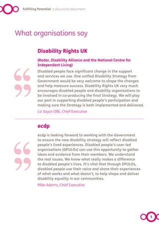 Fulfilling Potential a discussion document




What organisations say




‘‘
            Disability Rights UK




’’
            (Radar, Disability Alliance and the National Centre for
            Independent Living)
            Disabled people face significant change in the support
            and services we use. One unified Disability Strategy from
            Government would be very welcome to shape the changes
            and help measure success. Disability Rights UK very much
            encourages disabled people and disability organisations to
            be involved in co-producing the final Strategy. We will play
            our part in supporting disabled people’s participation and
            making sure the Strategy is both implemented and delivered.
            Liz Sayce OBE, Chief Executive




‘‘
            ecdp




’’
            ecdp is looking forward to working with the Government
            to ensure the new disability strategy will reflect disabled
            people’s lived experiences. Disabled people’s user-led
            organisations (DPULOs) can use this opportunity to gather
            ideas and evidence from their members. We understand
            the real issues. We know what really makes a difference
            to disabled people’s lives. It’s vital that through DPULOs,
            disabled people use their voice and share their experiences
            of what works and what doesn’t, to help shape and deliver
            disability equality in our communities.
            Mike Adams, Chief Executive




                                                                           5
 