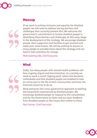 Fulfilling Potential a discussion document




‘‘
           Mencap




’’
           If we want to achieve inclusion and equality for disabled
           people, we will need to address the key barriers and
           challenges that currently prevent this. We welcome the
           government’s commitment to involve disabled people in
           identifying these barriers and challenges at this early stage
           in the development of the strategy. We encourage disabled
           people, their supporters and families to get involved and
           make your views known. We will be working to ensure as
           many people as possible know about the strategy and can
           feed in their priorities for change.
           Mark Goldring CBE, Chief Executive




‘‘
           Mind




’’
           Sadly, too many people with mental health problems still
           face ongoing stigma and discrimination. As a society we
           need to reach a social ‘tipping point’ where this becomes
           unthinkable and that disabled people are enabled to take
           an active part in the life of their communities and have the
           financial resources to do so.
           Mind welcomes this cross-government approach to tackling
           the inequalities experienced by disabled people. We
           encourage disabled people to respond to this consultation
           and for the Government to listen and act upon feedback
           from disabled people on the issues that matter to them.
           Paul Farmer, Chief Executive




                                                                           6
 
