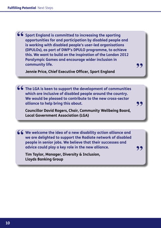 Fulfilling Potential Next Steps




      “     Sport England is committed to increasing the sporting
            opportunities for and participation by disabled people and
            is working with disabled people’s user-led organisations
            (DPULOs), as part of DWP’s DPULO programme, to achieve
            this. We want to build on the inspiration of the London 2012
            Paralympic Games and encourage wider inclusion in


                                                                           ”
            community life.
            Jennie Price, Chief Executive Officer, Sport England




      “     The LGA is keen to support the development of communities
            which are inclusive of disabled people around the country.
            We would be pleased to contribute to the new cross-sector
            alliance to help bring this about.
            Councillor David Rogers, Chair, Community Wellbeing Board,
            Local Government Association (LGA)
                                                                           ”

      “     We welcome the idea of a new disability action alliance and
            we are delighted to support the Radiate network of disabled
            people in senior jobs. We believe that their successes and


                                                                           ”
            advice could play a key role in the new alliance.
            Tim Taylor, Manager, Diversity & Inclusion,
            Lloyds Banking Group




10
 