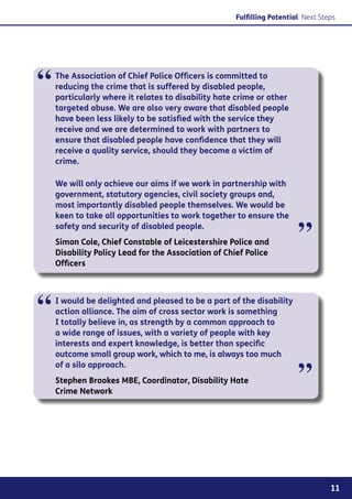Fulfilling Potential Next Steps




“   The Association of Chief Police Officers is committed to
    reducing the crime that is suffered by disabled people,
    particularly where it relates to disability hate crime or other
    targeted abuse. We are also very aware that disabled people
    have been less likely to be satisfied with the service they
    receive and we are determined to work with partners to
    ensure that disabled people have confidence that they will
    receive a quality service, should they become a victim of
    crime.

    We will only achieve our aims if we work in partnership with
    government, statutory agencies, civil society groups and,
    most importantly disabled people themselves. We would be
    keen to take all opportunities to work together to ensure the
    safety and security of disabled people.
    Simon Cole, Chief Constable of Leicestershire Police and
    Disability Policy Lead for the Association of Chief Police
                                                                       ”
    Officers




“   I would be delighted and pleased to be a part of the disability
    action alliance. The aim of cross sector work is something
    I totally believe in, as strength by a common approach to
    a wide range of issues, with a variety of people with key
    interests and expert knowledge, is better than specific
    outcome small group work, which to me, is always too much


                                                                       ”
    of a silo approach.
    Stephen Brookes MBE, Coordinator, Disability Hate
    Crime Network




                                                                                 11
 