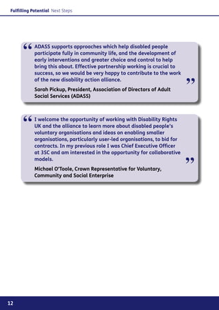 Fulfilling Potential Next Steps




      “     ADASS supports approaches which help disabled people
            participate fully in community life, and the development of
            early interventions and greater choice and control to help
            bring this about. Effective partnership working is crucial to
            success, so we would be very happy to contribute to the work


                                                                             ”
            of the new disability action alliance.
            Sarah Pickup, President, Association of Directors of Adult
            Social Services (ADASS)




      “     I welcome the opportunity of working with Disability Rights
            UK and the alliance to learn more about disabled people’s
            voluntary organisations and ideas on enabling smaller
            organisations, particularly user-led organisations, to bid for
            contracts. In my previous role I was Chief Executive Officer
            at 3SC and am interested in the opportunity for collaborative


                                                                             ”
            models.
            Michael O’Toole, Crown Representative for Voluntary,
            Community and Social Enterprise




12
 