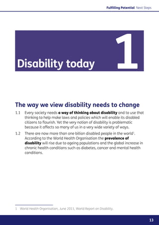 Fulfilling Potential Next Steps




 Disability today                                                  1
The way we view disability needs to change
1.1	Every society needs a way of thinking about disability and to use that
     thinking to help make laws and policies which will enable its disabled
     citizens to flourish. Yet the very notion of disability is problematic
     because it affects so many of us in a very wide variety of ways.
1.2	 There are now more than one billion disabled people in the world1.
     According to the World Health Organisation the prevalence of
     disability will rise due to ageing populations and the global increase in
     chronic health conditions such as diabetes, cancer and mental health
     conditions.




1	 World Health Organisation, June 2011, World Report on Disability.


                                                                                            13
 