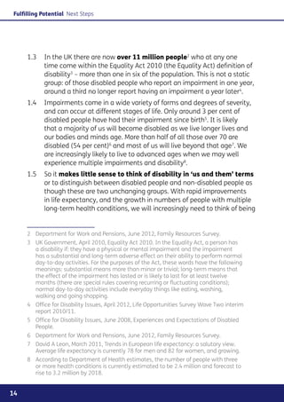 Fulfilling Potential Next Steps




     1.3	 In the UK there are now over 11 million people2 who at any one
          time come within the Equality Act 2010 (the Equality Act) definition of
          disability3 – more than one in six of the population. This is not a static
          group: of those disabled people who report an impairment in one year,
          around a third no longer report having an impairment a year later4.
     1.4	 Impairments come in a wide variety of forms and degrees of severity,
          and can occur at different stages of life. Only around 3 per cent of
          disabled people have had their impairment since birth5. It is likely
          that a majority of us will become disabled as we live longer lives and
          our bodies and minds age. More than half of all those over 70 are
          disabled (54 per cent)6 and most of us will live beyond that age7. We
          are increasingly likely to live to advanced ages when we may well
          experience multiple impairments and disability8.
     1.5	 So it makes little sense to think of disability in ‘us and them’ terms
          or to distinguish between disabled people and non-disabled people as
          though these are two unchanging groups. With rapid improvements
          in life expectancy, and the growth in numbers of people with multiple
          long-term health conditions, we will increasingly need to think of being


     2	 Department for Work and Pensions, June 2012, Family Resources Survey.
     3	 UK Government, April 2010, Equality Act 2010. In the Equality Act, a person has
        a disability if: they have a physical or mental impairment and the impairment
        has a substantial and long-term adverse effect on their ability to perform normal
        day-to-day activities. For the purposes of the Act, these words have the following
        meanings: substantial means more than minor or trivial; long-term means that
        the effect of the impairment has lasted or is likely to last for at least twelve
        months (there are special rules covering recurring or fluctuating conditions);
        normal day-to-day activities include everyday things like eating, washing,
        walking and going shopping.
     4	 Office for Disability Issues, April 2012, Life Opportunities Survey Wave Two interim
        report 2010/11.
     5	 Office for Disability Issues, June 2008, Experiences and Expectations of Disabled
        People.
     6	 Department for Work and Pensions, June 2012, Family Resources Survey.
     7	 David A Leon, March 2011, Trends in European life expectancy: a salutary view.
        Average life expectancy is currently 78 for men and 82 for women, and growing.
     8	 According to Department of Health estimates, the number of people with three
        or more health conditions is currently estimated to be 2.4 million and forecast to
        rise to 3.2 million by 2018.


14
 