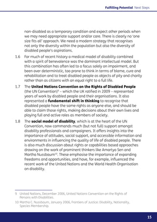 Fulfilling Potential Next Steps




      non-disabled as a temporary condition and expect other periods when
      we may need appropriate support and/or care. There is clearly no ‘one
      size fits all’ approach. We need a modern strategy that recognises
      not only the diversity within the population but also the diversity of
      disabled people’s aspirations.
1.6	 For much of recent history a medical model of disability combined
     with a spirit of benevolence was the dominant intellectual model. But
     this combination has often led to a focus solely on impairment, and
     been over deterministic, too prone to think in terms of blame, cure and
     rehabilitation and to treat disabled people as objects of pity and charity
     rather than as citizens with an equal right to a full life.
1.7	 The United Nations Convention on the Rights of Disabled People
     (the UN Convention)9 – which the UK ratified in 2009 – represented
     years of work by disabled people and their organisations. It also
     represented a fundamental shift in thinking to recognise that
     disabled people have the same rights as anyone else, and should be
     able to claim those rights, making decisions about their own lives and
     playing full and active roles as members of society.
1.8	 The social model of disability, which is at the heart of the UN
     Convention, now commands much (but not full) support amongst
     disability professionals and campaigners. It offers insights into the
     importance of attitudes, social support, and accessible information and
     environments in influencing the quality of life of disabled people. There
     is also much discussion about rights or capabilities based approaches
     drawing on the work of prominent thinkers like Amartya Sen and
     Martha Nussbaum10. These emphasise the importance of expanding
     freedoms and opportunities, and have, for example, influenced the
     recent work of the United Nations and the World Health Organisation
     on disability.




9	 United Nations, December 2006, United Nations Convention on the Rights of
   Persons with Disabilities.
10	Martha C. Nussbaum, January 2006, Frontiers of Justice: Disability, Nationality,
   Species Membership.


                                                                                              15
 