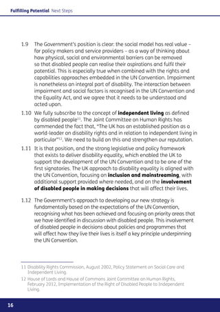 Fulfilling Potential Next Steps




     1.9	 The Government’s position is clear: the social model has real value –
          for policy makers and service providers – as a way of thinking about
          how physical, social and environmental barriers can be removed
          so that disabled people can realise their aspirations and fulfil their
          potential. This is especially true when combined with the rights and
          capabilities approaches embedded in the UN Convention. Impairment
          is nonetheless an integral part of disability. The interaction between
          impairment and social factors is recognised in the UN Convention and
          the Equality Act, and we agree that it needs to be understood and
          acted upon.
     1.10	 We fully subscribe to the concept of independent living as defined
           by disabled people11. The Joint Committee on Human Rights has
           commended the fact that, “The UK has an established position as a
           world-leader on disability rights and in relation to independent living in
           particular”12. We need to build on this and strengthen our reputation.
     1.11	 It is that position, and the strong legislative and policy framework
           that exists to deliver disability equality, which enabled the UK to
           support the development of the UN Convention and to be one of the
           first signatories. The UK approach to disability equality is aligned with
           the UN Convention, focusing on inclusion and mainstreaming, with
           additional support provided where needed, and on the involvement
           of disabled people in making decisions that will affect their lives.

     1.12	 The Government’s approach to developing our new strategy is
           fundamentally based on the expectations of the UN Convention,
           recognising what has been achieved and focusing on priority areas that
           we have identified in discussion with disabled people. This involvement
           of disabled people in decisions about policies and programmes that
           will affect how they live their lives is itself a key principle underpinning
           the UN Convention.




     11	Disability Rights Commission, August 2002, Policy Statement on Social Care and
        Independent Living.
     12	House of Lords and House of Commons Joint Committee on Human Rights,
        February 2012, Implementation of the Right of Disabled People to Independent
        Living.


16
 