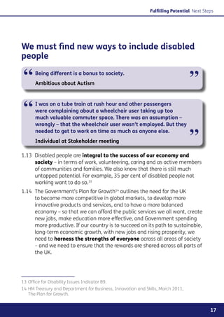 Fulfilling Potential Next Steps




We must find new ways to include disabled
people

 “     Being different is a bonus to society.
       Ambitious about Autism                                                    ”
 “     I was on a tube train at rush hour and other passengers
       were complaining about a wheelchair user taking up too
       much valuable commuter space. There was an assumption –
       wrongly – that the wheelchair user wasn’t employed. But they
       needed to get to work on time as much as anyone else.
       Individual at Stakeholder meeting                                         ”
1.13	 Disabled people are integral to the success of our economy and
      society – in terms of work, volunteering, caring and as active members
      of communities and families. We also know that there is still much
      untapped potential. For example, 35 per cent of disabled people not
      working want to do so.13
1.14	 The Government’s Plan for Growth14 outlines the need for the UK
      to become more competitive in global markets, to develop more
      innovative products and services, and to have a more balanced
      economy – so that we can afford the public services we all want, create
      new jobs, make education more effective, and Government spending
      more productive. If our country is to succeed on its path to sustainable,
      long-term economic growth, with new jobs and rising prosperity, we
      need to harness the strengths of everyone across all areas of society
      – and we need to ensure that the rewards are shared across all parts of
      the UK.




13	Office for Disability Issues Indicator B9.
14	HM Treasury and Department for Business, Innovation and Skills, March 2011,
   The Plan for Growth.


                                                                                          17
 