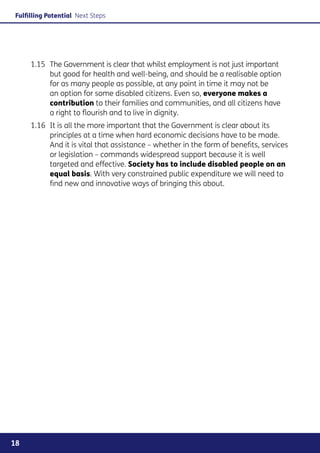 Fulfilling Potential Next Steps




     1.15	 The Government is clear that whilst employment is not just important
           but good for health and well-being, and should be a realisable option
           for as many people as possible, at any point in time it may not be
           an option for some disabled citizens. Even so, everyone makes a
           contribution to their families and communities, and all citizens have
           a right to flourish and to live in dignity.
     1.16	 It is all the more important that the Government is clear about its
           principles at a time when hard economic decisions have to be made.
           And it is vital that assistance – whether in the form of benefits, services
           or legislation – commands widespread support because it is well
           targeted and effective. Society has to include disabled people on an
           equal basis. With very constrained public expenditure we will need to
           find new and innovative ways of bringing this about.




18
 