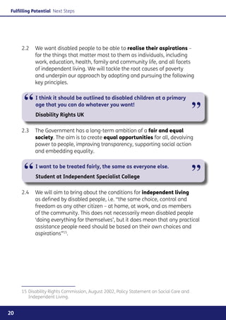 Fulfilling Potential Next Steps




     2.2	 We want disabled people to be able to realise their aspirations –
          for the things that matter most to them as individuals, including
          work, education, health, family and community life, and all facets
          of independent living. We will tackle the root causes of poverty
          and underpin our approach by adopting and pursuing the following
          key principles.



      “     I think it should be outlined to disabled children at a primary
            age that you can do whatever you want!
                                                                                         ”
            Disability Rights UK

     2.3	 The Government has a long-term ambition of a fair and equal
          society. The aim is to create equal opportunities for all, devolving
          power to people, improving transparency, supporting social action
          and embedding equality.



      “     I want to be treated fairly, the same as everyone else.
            Student at Independent Specialist College                                    ”
     2.4	 We will aim to bring about the conditions for independent living
          as defined by disabled people, i.e. “the same choice, control and
          freedom as any other citizen – at home, at work, and as members
          of the community. This does not necessarily mean disabled people
          ‘doing everything for themselves’, but it does mean that any practical
          assistance people need should be based on their own choices and
          aspirations”15.




     15	Disability Rights Commission, August 2002, Policy Statement on Social Care and
        Independent Living.


20
 