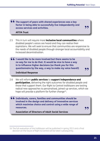 Fulfilling Potential Next Steps




 “     The support of peers with shared experiences was a key
       factor in being able to successfully live independently and
       access services and activities.
       AFIYA Trust
                                                                                          ”
2.5	 This in turn will require more inclusive local communities where
     disabled people’s voices are heard and they can realise their
     aspirations. We will seek to ensure that communities are responsive to
     the needs of disabled people through stronger local accountability and
     increased decentralisation.



 “     I would like to be more involved but there seems to be
       no way for me to do that. It would be nice to have a way
       in to influence higher decisions (so thank you for this


                                                                                          ”
       questionnaire by the way, a way to make my voice heard!)
       Individual Response

2.6	 We will reform public services to support independence and
     participation, delivering the right outcomes for disabled people and
     those that support them. Our Right to Control trailblazers are testing
     radical new approaches to personalised, joined-up services, which we
     hope will provide a platform for further change16.



 “     Individuals, carers, families and communities should be
       involved in the design and delivery of innovative services
       which maximise choice and control using a wide range of


                                                                                          ”
       resources.
       Association of Directors of Adult Social Services




16	The full evaluation of the trailblazers will be published in spring 2013 and a final
   decision on the future of Right to Control will be taken subsequently.


                                                                                                21
 