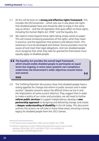 Fulfilling Potential Next Steps




     2.7	 All this will be built on a strong and effective rights framework. This
          includes the UN Convention – which sets out in one place the rights
          that disabled people have and should be able to enjoy in the same
          way as others – and the UK legislation that gives effect to those rights,
          including the Human Rights Act 199817 and the Equality Act.
     2.8	 We need to move beyond these rights being simply words on paper.
          This will involve increasing awareness of the rights, what they mean
          in practice, and the legislation that protects and delivers them. This
          awareness must be developed and shared. Service providers must be
          aware of and meet their legal obligations. And non-disabled people
          must recognise that what they take for granted for themselves must
          equally apply to disabled people.



      “     The Equality Act provides the overall legal framework,
            which should enable disabled people to participate on equal
            terms but ongoing, in some cases systemic non-compliance
            undermines the Government’s wider objectives around choice


                                                                                 ”
            and control.
            RNIB

     2.9	 The ‘Fulfilling Potential’ discussions show that disabled people have a
          strong appetite for change and reform in public services and in wider
          society18 (despite concerns about the difficult times we live in and
          the implications of some current reforms). They suggest that in order
          to make a reality of our vision and principles, we will need to further
          reform public services to support independence, develop a new
          partnership approach to designing and delivering change, and create
          a deeper understanding of disability in the UK today. This document
          outlines the actions we will take in these three areas, ensuring a strong
          legacy for disabled people from the 2012 Games.



     17	UK Government, November 1998, Human Rights Act 1998.
     18	Written responses to the Fulfilling Potential discussion exercise held
        between December 2011 and March 2012 are available at
        www.odi.gov.uk/fulfillingpotential


22
 