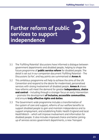 Fulfilling Potential Next Steps




 Further reform of public
 services to support
 independence                                             3
3.1	 The ‘Fulfilling Potential’ discussions have informed a dialogue between
     government departments and disabled people, helping to shape the
     future programme of public service reform for disabled people. The
     detail is set out in our companion document ‘Fulfilling Potential – The
     Discussions So Far’, and key points are summarised at Annex A.
3.2	 This ambitious programme will help to achieve the aims of the UN
     Convention and respond to the desire for modernised, personalised
     services with strong involvement of disabled people. Annex A shows
     how reforms will meet the demand for greater independence, choice
     and control – including through a stronger focus on early intervention
     – promote the development of inclusive, accessible communities,
     and ensure truly effective rights and duties.
3.3	 The Government-wide programme includes a transformation of
     the system of care and support, reforms of our welfare benefits to
     support disabled people to gain and maintain independence and to
     support employment, and establishing Public Health England and local
     HealthWatch – which will improve involvement and information for
     disabled people. It also includes improved choice and better joining-
     up of services across government departments, a new Transport




                                                                                   23
 