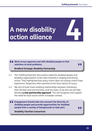 Fulfilling Potential Next Steps




 A new disability
 action alliance                                          4
“    Work across agencies and with disabled people to find
     solutions to local problems.
                                                                         ”
     Bradford Strategic Disability Partnership

4.1	 The ‘Fulfilling Potential’ discussions called for disabled people and
     disability organisations to be more involved in shaping and driving
     action. They highlighted how policy intent does not always match lived
     experience. Responses often pointed to the local nature of issues.
4.2	 We aim to build more enabling relationships between individuals,
     their families and communities, and the state. To do this we will help
     develop a new partnership approach. This will recognise and support
     the need for local action within a broader context.



“    Engagement should take into account the diversity of
     disabled people and provide opportunities for disabled


                                                                         ”
     people from a variety of backgrounds to take part.
     Disability Charities Consortium




                                                                                   25
 