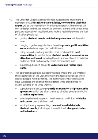 Fulfilling Potential Next Steps




     4.3	 The Office for Disability Issues will help establish and implement a
          new cross-sector disability action alliance, convened by Disability
          Rights UK, as the mechanism for this new approach. The alliance will
          aim to design and deliver innovative changes, identify and spread good
          practice, especially at local level, and make a real difference to the lives
          of disabled people by:
           ●●    putting disabled people and their organisations in influential
                 roles;
           ●●    bringing together organisations from the private, public and third
                 sectors who have expertise and influence;
           ●●    using networks and organisations that reach out into local
                 communities, to involve those disabled people whose voices are
                 often less well heard, including those in residential accommodation
                 and from black and minority ethnic communities; and
           ●●    supporting disabled people to understand and realise their
                 rights.

     4.4	 This approach (illustrated overleaf) will help ensure that we embrace
          the expectations of the UN Convention and focus on priorities which
          disabled people have identified. The ‘Fulfilling Potential’ discussions
          have suggested the alliance might address three broad areas for
          action, building on its three themes:
           ●●    supporting and encouraging early intervention and preventative
                 approaches which are often critical to disabled people continuing
                 to realise aspirations;
           ●●    enabling disabled people to have increased and informed choice
                 and control over their lives; and
           ●●    leading the way in promoting communities which include
                 disabled people, including actions which will change attitudes
                 and behaviours.




26
 