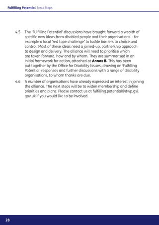 Fulfilling Potential Next Steps




     4.5	 The ‘Fulfilling Potential’ discussions have brought forward a wealth of
          specific new ideas from disabled people and their organisations – for
          example a local ‘red tape challenge’ to tackle barriers to choice and
          control. Most of these ideas need a joined-up, partnership approach
          to design and delivery. The alliance will need to prioritise which
          are taken forward, how and by whom. They are summarised in an
          initial framework for action, attached at Annex B. This has been
          put together by the Office for Disability Issues, drawing on ‘Fulfilling
          Potential’ responses and further discussions with a range of disability
          organisations, to whom thanks are due.
     4.6	 A number of organisations have already expressed an interest in joining
          the alliance. The next steps will be to widen membership and define
          priorities and plans. Please contact us at fulfilling.potential@dwp.gsi.
          gov.uk if you would like to be involved.




28
 