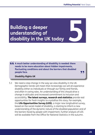 Fulfilling Potential Next Steps




 Building a deeper
 understanding of
 disability in the UK today                               5
“    A much better understanding of disability is needed: there
     needs to be more education about hidden impairments,
     fluctuating conditions and about the barriers that disabled
     people face.
     Disability Rights UK                                                ”
5.1	 We need a step change in the way we view disability in the UK.
     Demographic trends will mean that increasingly we will all experience
     disability either as individuals or through our family and friends,
     and often in caring roles. An understanding of this should drive a
     change in attitudes and increased commitment to inclusion and
     accessibility. The latest surveys, research and statistics provide real
     opportunities for fresh insights to crystallise this story. For example,
     the Life Opportunities Survey (LOS), a major new longitudinal survey,
     based on the social model of disability, is starting to inform a new
     understanding of the dynamic nature of the disabled population and of
     the barriers faced by people with impairment. Further analysis of LOS
     will be available from the Office for National Statistics in the autumn.




                                                                                   29
 