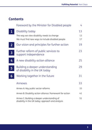 Fulfilling Potential Next Steps




Contents
     Foreword by the Minister for Disabled people	                         4

 1   Disability today	                                                   13
     The way we view disability needs to change	                          13
     We must find new ways to include disabled people	                    17

 2   Our vision and principles for further action	                       19

     Further reform of public services to 	                              23
 3   support independence

 4   A new disability action alliance	                                   25

     Building a deeper understanding 	                                   29
5
     of disability in the UK today

6    Working together in the future	                                     31

     Annexes	                                                            33
     Annex A: Key public sector reforms	                                  33

     Annex B: Disability action alliance: framework for action	           41

     Annex C: Building a deeper understanding of 	                        51
     disability in the UK today: approach and analysis




                                                                                   3
 