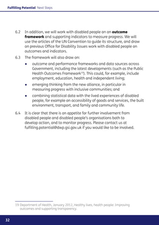 Fulfilling Potential Next Steps




     6.2	 In addition, we will work with disabled people on an outcome
          framework and supporting indicators to measure progress. We will
          use the articles of the UN Convention to guide its structure, and draw
          on previous Office for Disability Issues work with disabled people on
          outcomes and indicators.
     6.3	 The framework will also draw on:
           ●●    outcome and performance frameworks and data sources across
                 Government, including the latest developments (such as the Public
                 Health Outcomes Framework19). This could, for example, include
                 employment, education, health and independent living;
           ●●    emerging thinking from the new alliance, in particular in
                 measuring progress with inclusive communities; and
           ●●    combining statistical data with the lived experiences of disabled
                 people, for example on accessibility of goods and services, the built
                 environment, transport, and family and community life.

     6.4	 It is clear that there is an appetite for further involvement from
          disabled people and disabled people’s organisations both to
          develop action, and to monitor progress. Please contact us at
          fulfilling.potential@dwp.gsi.gov.uk if you would like to be involved.




     19	Department of Health, January 2012, Healthy lives, health people: Improving
        outcomes and supporting transparency.


32
 