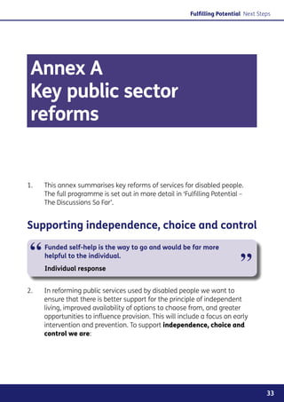 Fulfilling Potential Next Steps




 Annex A
 Key public sector
 reforms


1.	    This annex summarises key reforms of services for disabled people.
       The full programme is set out in more detail in ‘Fulfilling Potential –
       The Discussions So Far’.


Supporting independence, choice and control

 “     Funded self-help is the way to go and would be far more
       helpful to the individual.
                                                                              ”
       Individual response


2. 	   In reforming public services used by disabled people we want to
       ensure that there is better support for the principle of independent
       living, improved availability of options to choose from, and greater
       opportunities to influence provision. This will include a focus on early
       intervention and prevention. To support independence, choice and
       control we are:




                                                                                        33
 
