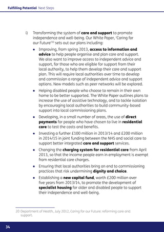 Fulfilling Potential Next Steps




           i)	Transforming the system of care and support to promote
               independence and well-being. Our White Paper, ‘Caring for
               our Future’20 sets out our plans including:
                ●● Improving, from spring 2013, access to information and
                   advice to help people organise and plan care and support.
                   We also want to improve access to independent advice and
                   support, for those who are eligible for support from their
                   local authority, to help them develop their care and support
                   plan. This will require local authorities over time to develop
                   and commission a range of independent advice and support
                   options. New models such as peer networks will be explored.
                ●● Helping disabled people who choose to remain in their own
                   home to be better supported. The White Paper outlines plans to
                   increase the use of assistive technology, and to tackle isolation
                   by encouraging local authorities to build community-based
                   support into local commissioning plans.
                ●● Developing, in a small number of areas, the use of direct
                   payments for people who have chosen to live in residential
                   care to test the costs and benefits.
                ●● Investing a further £100 million in 2013/14 and £200 million
                   in 2014/15 in joint funding between the NHS and social care to
                   support better integrated care and support services.
                ●● Changing the charging system for residential care from April
                   2013, so that the income people earn in employment is exempt
                   from residential care charges.
                ●● Ensuring that local authorities bring an end to commissioning
                   practices that risk undermining dignity and choice.
                ●● Establishing a new capital fund, worth £200 million over
                   five years from 2013/14, to promote the development of
                   specialist housing for older and disabled people to support
                   their independence and well-being.



     20	Department of Health, July 2012, Caring for our Future: reforming care and
        support.


34
 