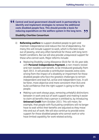 Fulfilling Potential Next Steps




“   Central and local government should work in partnership to
    identify and implement strategies to remove the additional
    costs disabled people face. This should provide a basis for
    reducing expenditure on the welfare system in the long term.
    Disability Charities Consortium                                      ”
    ii)	  eforming welfare to support disabled people to gain and
         R
         maintain independence and reduce the risk of dependency. For
         many this will include support to work, which is the best route
         out of poverty, and very often beneficial for those with long-term
         health conditions. But we will also provide unequivocal support for
         those who cannot work. Major reforms include:
        ●● Replacing Disability Living Allowance (DLA) for 16–64 year olds
           with Personal Independence Payment, a non-means-tested
           and non-taxable cash benefit, to be introduced gradually from
           April 2013. It will provide a contribution towards extra costs
           arising from the impact of a disability or impairment for those
           disabled people who face the greatest challenges to remain
           independent and lead full, active and independent lives. It will
           be fairer, more objective and more consistent than DLA and
           build confidence that the right support is going to the right
           people.
        ●● Making sure work always pays, removing unhelpful distinctions
           between in work and out of work support and making it easier
           to claim all benefits that a person is entitled to, by introducing
           Universal Credit from October 2013. This will mean, for
           example, that people with fluctuating conditions will no longer
           have to wait whilst their benefits are adjusted as they move
           into and out of work. We will also continue to provide extra
           support for those disabled people who cannot work or who
           have limited capability for work related activity.




                                                                                   35
 