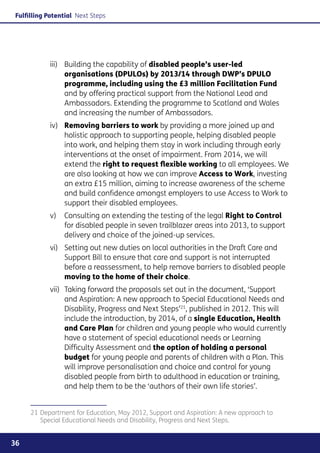 Fulfilling Potential Next Steps




           iii)	Building the capability of disabled people’s user-led
                 organisations (DPULOs) by 2013/14 through DWP’s DPULO
                 programme, including using the £3 million Facilitation Fund
                 and by offering practical support from the National Lead and
                 Ambassadors. Extending the programme to Scotland and Wales
                 and increasing the number of Ambassadors.
           iv)	  emoving barriers to work by providing a more joined up and
                R
                holistic approach to supporting people, helping disabled people
                into work, and helping them stay in work including through early
                interventions at the onset of impairment. From 2014, we will
                extend the right to request flexible working to all employees. We
                are also looking at how we can improve Access to Work, investing
                an extra £15 million, aiming to increase awareness of the scheme
                and build confidence amongst employers to use Access to Work to
                support their disabled employees.
           v)	 Consulting on extending the testing of the legal Right to Control
               for disabled people in seven trailblazer areas into 2013, to support
               delivery and choice of the joined-up services.
           vi)	Setting out new duties on local authorities in the Draft Care and
                Support Bill to ensure that care and support is not interrupted
                before a reassessment, to help remove barriers to disabled people
                moving to the home of their choice.
           vii)	
                Taking forward the proposals set out in the document, ‘Support
                and Aspiration: A new approach to Special Educational Needs and
                Disability, Progress and Next Steps’21, published in 2012. This will
                include the introduction, by 2014, of a single Education, Health
                and Care Plan for children and young people who would currently
                have a statement of special educational needs or Learning
                Difficulty Assessment and the option of holding a personal
                budget for young people and parents of children with a Plan. This
                will improve personalisation and choice and control for young
                disabled people from birth to adulthood in education or training,
                and help them to be the ‘authors of their own life stories’.


     21	Department for Education, May 2012, Support and Aspiration: A new approach to
        Special Educational Needs and Disability, Progress and Next Steps.


36
 