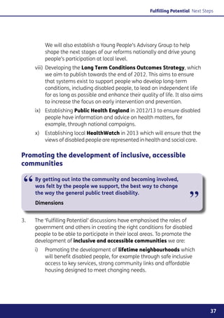 Fulfilling Potential Next Steps




           We will also establish a Young People’s Advisory Group to help
           shape the next stages of our reforms nationally and drive young
           people’s participation at local level.
       viii)	 eveloping the Long Term Conditions Outcomes Strategy, which
             D
             we aim to publish towards the end of 2012. This aims to ensure
             that systems exist to support people who develop long-term
             conditions, including disabled people, to lead an independent life
             for as long as possible and enhance their quality of life. It also aims
             to increase the focus on early intervention and prevention.
       ix)	Establishing Public Health England in 2012/13 to ensure disabled
            people have information and advice on health matters, for
            example, through national campaigns.
       x)	 Establishing local HealthWatch in 2013 which will ensure that the
            views of disabled people are represented in health and social care.

Promoting the development of inclusive, accessible
communities


 “     By getting out into the community and becoming involved,
       was felt by the people we support, the best way to change


                                                                              ”
       the way the general public treat disability.
       Dimensions


3. 	   The ‘Fulfilling Potential’ discussions have emphasised the roles of
       government and others in creating the right conditions for disabled
       people to be able to participate in their local areas. To promote the
       development of inclusive and accessible communities we are:
       i)	Promoting the development of lifetime neighbourhoods which
           will benefit disabled people, for example through safe inclusive
           access to key services, strong community links and affordable
           housing designed to meet changing needs.




                                                                                        37
 