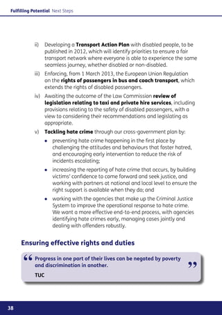 Fulfilling Potential Next Steps




                 Developing a Transport Action Plan with disabled people, to be
           ii) 	
                 published in 2012, which will identify priorities to ensure a fair
                 transport network where everyone is able to experience the same
                 seamless journey, whether disabled or non-disabled.
           iii)	Enforcing, from 1 March 2013, the European Union Regulation
                 on the rights of passengers in bus and coach transport, which
                 extends the rights of disabled passengers.
           iv)	Awaiting the outcome of the Law Commission review of
                legislation relating to taxi and private hire services, including
                provisions relating to the safety of disabled passengers, with a
                view to considering their recommendations and legislating as
                appropriate.
           v)	  ackling hate crime through our cross-government plan by:
               T
                ●● preventing hate crime happening in the first place by
                   challenging the attitudes and behaviours that foster hatred,
                   and encouraging early intervention to reduce the risk of
                   incidents escalating;
                ●● increasing the reporting of hate crime that occurs, by building
                   victims’ confidence to come forward and seek justice, and
                   working with partners at national and local level to ensure the
                   right support is available when they do; and
                ●● working with the agencies that make up the Criminal Justice
                   System to improve the operational response to hate crime.
                   We want a more effective end-to-end process, with agencies
                   identifying hate crimes early, managing cases jointly and
                   dealing with offenders robustly.


     Ensuring effective rights and duties


      “     Progress in one part of their lives can be negated by poverty
            and discrimination in another.
                                                                               ”
            TUC




38
 