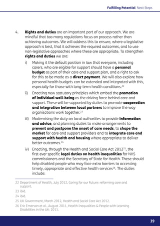 Fulfilling Potential Next Steps




4. 	   Rights and duties are an important part of our approach. We are
       mindful that too many regulations focus on process rather than
       achieving outcomes. We will address this to ensure, where a legislative
       approach is best, that it achieves the required outcomes, and to use
       non-legislative approaches where these are appropriate. To strengthen
       rights and duties we are:
       i)	Making it the default position in law that everyone, including
           carers, who are eligible for support should have a personal
           budget as part of their care and support plan, and a right to ask
           for this to be made as a direct payment. We will also explore how
           personal health budgets can be extended and integrated with this,
           especially for those with long-term health conditions.22
       ii)	Enacting new statutory principles which embed the promotion
            of individual well-being as the driving force behind care and
            support. These will be supported by duties to promote cooperation
            and integration between local partners to improve the way
            organisations work together.23
             Modernising the duty on local authorities to provide information
       iii) 	
             and advice, and planning duties to make arrangements to
             prevent and postpone the onset of care needs, to shape the
             market for care and support providers and to integrate care and
             support with health and housing where appropriate to deliver
             better outcomes.24
       iv)	Enacting, through the Health and Social Care Act 201225, the
            first ever specific legal duties on health inequalities for NHS
            commissioners and the Secretary of State for Health. These should
            help disabled people who may face extra barriers to accessing
            timely, appropriate and effective health services26. The duties
            include:

22	Department of Health, July 2012, Caring for our Future: reforming care and
   support.
23	ibid.
24	ibid.
25	UK Government, March 2012, Health and Social Care Act 2012.
26	Eric Emerson et al., August 2011, Health Inequalities  People with Learning
   Disabilities in the UK: 2011.


                                                                                            39
 