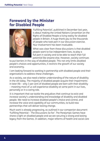 Fulfilling Potential Next Steps




     Foreword by the Minister
     for Disabled People
                              ‘Fulfilling Potential’, published in December last year,
                              is about making the United Nations Convention on the
                              Rights of Disabled People a living reality for disabled
                              people in Britain. A huge thank you to the thousands
                              of people who took part in our discussion exercise.
                              Your involvement has been invaluable.
                             What was clear from these discussions is that disabled
                             people want to live independent lives, to play a
                             full part in society and to be able to reach their full
                             potential like anyone else. However, society continues
     to put barriers in the way of disabled people. This not only limits disabled
     people’s choices and opportunities, it restricts the growth of our society
     and economy.
     I am looking forward to working in partnership with disabled people and their
     organisations to address these challenges.
     As a society, we also need a better understanding of the nature of disability
     in the UK today. The majority of disabled people acquire their impairments
     in later life – only 3 per cent of disabled people are born with their disability
     – meaning most of us will experience disability at some point in our lives,
     personally or in a caring role.
     It is important that we tackle the prejudices that continue to exist and
     increase society’s understanding and knowledge of disability and disabled
     people. We need to increase disabled people’s choice and control, and
     increase the voice and capability of our communities, to build new
     partnerships that will deliver lasting change.
     Much work is already progressing, as outlined in our companion document
     ‘Fulfilling Potential – The Discussions So Far’. The Paralympic Games have
     shone a light on disabled people and we are securing a strong and lasting
     legacy from the Games. In addition, major reforms of health and social care




4
 