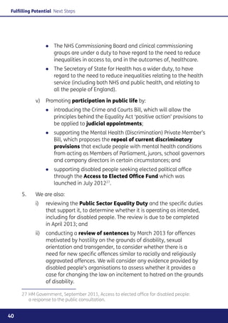 Fulfilling Potential Next Steps




                ●● The NHS Commissioning Board and clinical commissioning
                   groups are under a duty to have regard to the need to reduce
                   inequalities in access to, and in the outcomes of, healthcare.
                ●● The Secretary of State for Health has a wider duty, to have
                   regard to the need to reduce inequalities relating to the health
                   service (including both NHS and public health, and relating to
                   all the people of England).

           v) 	 Promoting participation in public life by:
                ●● introducing the Crime and Courts Bill, which will allow the
                   principles behind the Equality Act ‘positive action’ provisions to
                   be applied to judicial appointments;
                ●● supporting the Mental Health (Discrimination) Private Member’s
                   Bill, which proposes the repeal of current discriminatory
                   provisions that exclude people with mental health conditions
                   from acting as Members of Parliament, jurors, school governors
                   and company directors in certain circumstances; and
                ●● supporting disabled people seeking elected political office
                   through the Access to Elected Office Fund which was
                   launched in July 201227.

     5.	   We are also:
           i)	reviewing the Public Sector Equality Duty and the specific duties
               that support it, to determine whether it is operating as intended,
               including for disabled people. The review is due to be completed
               in April 2013; and
           ii)	conducting a review of sentences by March 2013 for offences
                motivated by hostility on the grounds of disability, sexual
                orientation and transgender, to consider whether there is a
                need for new specific offences similar to racially and religiously
                aggravated offences. We will consider any evidence provided by
                disabled people’s organisations to assess whether it provides a
                case for changing the law on incitement to hatred on the grounds
                of disability.

     27	HM Government, September 2011, Access to elected office for disabled people:
        a response to the public consultation.


40
 