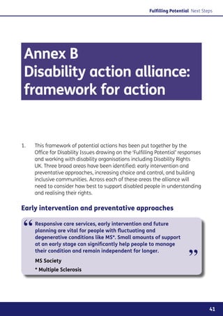 Fulfilling Potential Next Steps




 Annex B
 Disability action alliance:
 framework for action


1.	   This framework of potential actions has been put together by the
      Office for Disability Issues drawing on the ‘Fulfilling Potential’ responses
      and working with disability organisations including Disability Rights
      UK. Three broad areas have been identified: early intervention and
      preventative approaches, increasing choice and control, and building
      inclusive communities. Across each of these areas the alliance will
      need to consider how best to support disabled people in understanding
      and realising their rights.

Early intervention and preventative approaches


 “    Responsive care services, early intervention and future
      planning are vital for people with fluctuating and
      degenerative conditions like MS*. Small amounts of support
      at an early stage can significantly help people to manage


                                                                             ”
      their condition and remain independent for longer.
      MS Society
      * Multiple Sclerosis




                                                                                       41
 